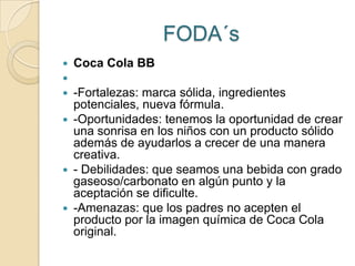FODA´s
   Coca Cola BB

 -Fortalezas: marca sólida, ingredientes
  potenciales, nueva fórmula.
 -Oportunidades: tenemos la oportunidad de crear
  una sonrisa en los niños con un producto sólido
  además de ayudarlos a crecer de una manera
  creativa.
 - Debilidades: que seamos una bebida con grado
  gaseoso/carbonato en algún punto y la
  aceptación se dificulte.
 -Amenazas: que los padres no acepten el
  producto por la imagen química de Coca Cola
  original.
 