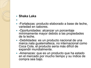    Shaka Laka

 -Fortalezas: producto elaborado a base de leche,
  variedad en sabores.
 -Oportunidades: alcanzar un porcentaje
  mínimamente mayor debido a las propiedades
  de la leche.
 -Debilidades: es un producto nacional de una
  marca nata guatemalteca, no internacional como
  Coca Cola, el producto sería más difícil de
  expandir mundialmente.
 -Amenazas: que es un producto que ha estado
  en el mercado por mucho tiempo y su índice de
  compra sea bajo.
 