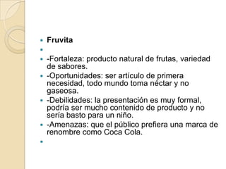    Fruvita

 -Fortaleza: producto natural de frutas, variedad
  de sabores.
 -Oportunidades: ser artículo de primera
  necesidad, todo mundo toma néctar y no
  gaseosa.
 -Debilidades: la presentación es muy formal,
  podría ser mucho contenido de producto y no
  sería basto para un niño.
 -Amenazas: que el público prefiera una marca de
  renombre como Coca Cola.

 