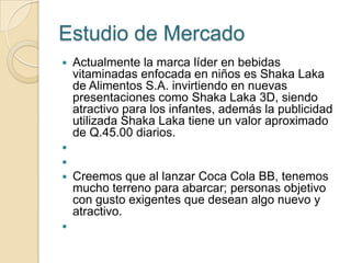 Estudio de Mercado
   Actualmente la marca líder en bebidas
    vitaminadas enfocada en niños es Shaka Laka
    de Alimentos S.A. invirtiendo en nuevas
    presentaciones como Shaka Laka 3D, siendo
    atractivo para los infantes, además la publicidad
    utilizada Shaka Laka tiene un valor aproximado
    de Q.45.00 diarios.


   Creemos que al lanzar Coca Cola BB, tenemos
    mucho terreno para abarcar; personas objetivo
    con gusto exigentes que desean algo nuevo y
    atractivo.

 
