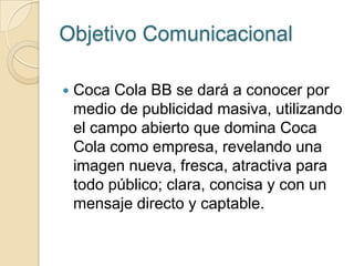 Objetivo Comunicacional

   Coca Cola BB se dará a conocer por
    medio de publicidad masiva, utilizando
    el campo abierto que domina Coca
    Cola como empresa, revelando una
    imagen nueva, fresca, atractiva para
    todo público; clara, concisa y con un
    mensaje directo y captable.
 