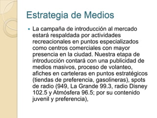 Estrategia de Medios
   La campaña de introducción al mercado
    estará respaldada por actividades
    recreacionales en puntos especializados
    como centros comerciales con mayor
    presencia en la ciudad. Nuestra etapa de
    introducción contará con una publicidad de
    medios masivos, proceso de volanteo,
    afiches en carteleras en puntos estratégicos
    (tiendas de preferencia, gasolineras), spots
    de radio (949, La Grande 99.3, radio Disney
    102.5 y Atmósfera 96.5; por su contenido
    juvenil y preferencia),
 