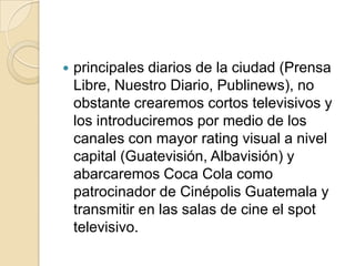    principales diarios de la ciudad (Prensa
    Libre, Nuestro Diario, Publinews), no
    obstante crearemos cortos televisivos y
    los introduciremos por medio de los
    canales con mayor rating visual a nivel
    capital (Guatevisión, Albavisión) y
    abarcaremos Coca Cola como
    patrocinador de Cinépolis Guatemala y
    transmitir en las salas de cine el spot
    televisivo.
 