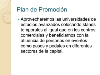 Plan de Promoción
   Aprovecharemos las universidades de
    estudios avanzados colocando stands
    temporales al igual que en los centros
    comerciales y beneficiarnos con la
    afluencia de personas en eventos
    como pasos y pedales en diferentes
    sectores de la capital.
 