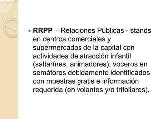    RRPP – Relaciones Públicas - stands
    en centros comerciales y
    supermercados de la capital con
    actividades de atracción infantil
    (saltarínes, animadores), voceros en
    semáforos debidamente identificados
    con muestras gratis e información
    requerida (en volantes y/o trifoliares).
 