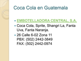 Coca Cola en Guatemala

 EMBOTELLADORA CENTRAL, S.A.
 Coca Cola, Sprite, Shangri La, Fanta
  Uva, Fanta Naranja.
 26 Calle 6-02 Zona 11
  PBX: (502) 2442-3849
  FAX: (502) 2442-0974
 