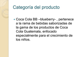 Categoría del producto

   Coca Cola BB –blueberry- , pertenece
    a la rama de bebidas saborizadas de
    la gama de los productos de Coca
    Cola Guatemala, enfocado
    especialmente para el crecimiento de
    los niños.
 