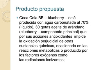 Producto propuesta
   Coca Cola BB – blueberry – está
    producida con agua carbonatada al 70%
    (líquido), 30 gotas aceite de arándano
    (blueberry – componente principal) que
    por sus acciones antioxidantes impide
    la oxidación perjudicial de otras
    sustancias químicas, ocasionada en las
    reacciones metabólicas o producido por
    los factores exógenos como
    las radiaciones ionizantes;
 