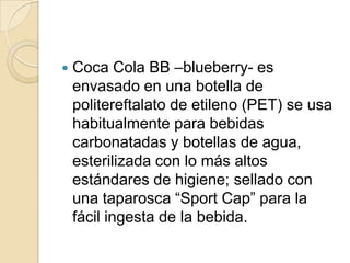    Coca Cola BB –blueberry- es
    envasado en una botella de
    politereftalato de etileno (PET) se usa
    habitualmente para bebidas
    carbonatadas y botellas de agua,
    esterilizada con lo más altos
    estándares de higiene; sellado con
    una taparosca “Sport Cap” para la
    fácil ingesta de la bebida.
 
