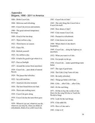 Appendex
Slogans, 1886 - 2011 in America
1886 - Drink Coca-Cola.                        1941 - Coca-Cola is Coke!
1904 - Delicious and refreshing.               1942 - The only thing like Coca-Cola is
                                               Coca-Cola itself.
1905 - Coca-Cola revives and sustains.
                                               1944 - How about a Coke?
1906 - The great national temperance
beverage.                                      1945 - Coke means Coca-Cola.
1908 - Good til the last drop                  1945 - Passport to refreshment.
1917 - Three million a day.                    1947 - Coke knows no season.
1922 - Thirst knows no season.                 1948 - Where there's Coke there's
                                               hospitality.
1923 - Enjoy life.
                                               1949 - Coca-Cola ... along the highway to
1924 - Refresh yourself.                       anywhere.
1925 - Six million a day.                      1952 - What you want is a Coke.
1926 - It had to be good to get where it is.   1954 - For people on the go.
1927 - Pure as Sunlight                        1956 - Coca-Cola ... makes good things taste
                                               better.
1927 - Around the corner from anywhere.
                                               1957 - The sign of good taste.
1928 - Coca-Cola ... pure drink of natural
flavors.                                       1958 - The Cold, Crisp Taste of Coke
1929 - The pause that refreshes.               1959 - Be really refreshed.
1932 - Ice-cold sunshine.                      1963 - Things go better with Coke.
1937 - America's favorite moment.              1966 - Coke ... after Coke ... after Coke.
1938 - The best friend thirst ever had.        1969 - It's the real thing.
1938 - Thirst asks nothing more.               1971 - I'd like to buy the world a Coke.
                                               (basis for the song I'd Like to Teach the
1939 - Coca-Cola goes along.
                                               World to Sing)
1939 - Coca-Cola has the taste thirst goes
                                               1974 - Look for the real things.
for.
                                               1976 - Coke adds life.
1939 - Whoever you are, whatever you do,
wherever you may be, when you think of         1979 - Have a Coke and a
refreshment, think of ice cold Coca-Cola.
                                               1982 - Coke is it!

                                                                                            16
 