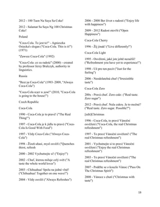 2012 - 100 Taon Na Saya Sa Coke!               2006 - 2008 Ber život s radostí ("Enjoy life
                                               with happiness")
2012 - Salamat Sa Saya Ng 100 Christmas
Coke!                                          2009 - 2012 Radost otevřít ("Open
                                               Happiness")
Poland
                                               Coca-Cola Cherry
"Coca-Cola. To jest to!" - Agnieszka
Osiecka's slogan ("Coca-Cola. This is it!")    1996 - Žij jinak! ("Live differently!")
(1971)
                                               Coca-Cola Light
"Zawsze Coca-Cola" (1992)
                                               1995 - Osvěžení, jaké jste ještě nezažili!
"Coca-Cola: co za radość" (2000) - created     ("Refreshment you have yet to experience!")
by professor Jerzy Bralczyk, authority in
linguistics.                                   1998 - Už pro ten pocit ("Just for the
                                               feeling")
Russia
                                               2006 - Neodolatelná chuť ("Irresistible
"Всегда Coca-Cola" (1993–2009, "Always         taste")
Coca-Cola")
                                               Coca-Cola Zero
"Coca-Cola идет в дом!" (2010, "Coca-Cola
is going to the house!")                       200x - Pravá chuť. Zero cukr. ("Real taste.
                                               Zero sugar")
Czech Republic
                                               2012 - Pravá chuť. Nula cukru. Je to možné?
Coca-Cola                                      ("Real taste. Zero sugar. Possible?")
1990 - Coca-Cola je to pravé! ("The Real       [edit]Christmas
Thing!")
                                               1996 - Coca-Cola, to pravé Vánoční
1997 - Coca-Cola je k jídlu to pravé ("Coca-   osvěžení ("Coca-Cola, the real Christmas
Cola Is Good With Food")                       refreshment")
1997 - Vždy Coca-Cola ("Always Coca-           1997 - To pravé Vánoční osvěžení! ("The
Cola")                                         real Christmas refreshment")
1998 - Žízeň uhasí, mysl osvěží ("Quenches     2001 - Vychutnejte si to pravé Vánoční
thirst, refresh                                osvěžení ("Enjoy the real Christmas
                                               refreshment")
2000 - 2002 Vychutnejte si! ("Enjoy!")
                                               2003 - To pravé Vánoční osvěžení ("The
2002 - Chuť, kterou miluje celý svět ("A       real Christmas refreshment")
taste the whole world loves")
                                               2007 - Podělte se o kouzlo Vánoc ("Pass On
2003 - Chihuahua! Spolu na jedné vlně!         The Christmas Spirit")
("Chihuahua! Together on one wave!")
                                               2008 - Vánoce s chutí ("Christmas with
2004 - Vždy osvěží ("Always Refreshes")        taste")


                                                                                             19
 