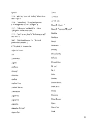 Special                                        Arwa
1994 - Všechny jsou teď Jo-Jo ("All of them    Ayataka
are Yo-yo")
                                               Aybal-Kin
1996 - Celosvětový Olympijský partner
("World partner of the Olympics")              Bacardi Mixers *
1997 - Překvapení pod každým víčkem            Bacardi Premium Mixers *
"(Surprise under every cap")
                                               Bankia
1999 - Osvěž se a vyhraj! ("Refresh yourself
and win!")                                     Barbican
2002 - 2003 Osvěž se na Ex! ("Refresh
                                               Barq's
yourself in one shot”)
COCA COLA product list                         Barrilitos

Agua de Taxco                                  Battery

Ali                                            Bbaeonal Su

Almdudler                                      Bebere

Alpina                                         Benedictino

Ambasa                                         Beverly

Ameyal                                         Bevi

Amorino                                        Bibo

Andina                                         Bimbo

Andina Frut                                    Bimbo Break

Andina Nectar                                  Birds Nest

Apollinaris                                    Bistra

Aquabona                                       Bistrone

Aquapure                                       Bitter Rosso

Aquarius                                       Bjare

Aquarius Spring!                               BlackFire

Aquavalue                                      BlaK

                                                                          20
 