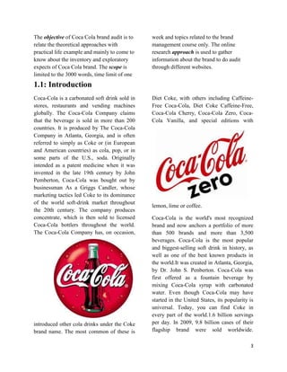The objective of Coca Cola brand audit is to   week and topics related to the brand
relate the theoretical approaches with         management course only. The online
practical life example and mainly to come to   research approach is used to gather
know about the inventory and exploratory       information about the brand to do audit
expects of Coca Cola brand. The scope is       through different websites.
limited to the 3000 words, time limit of one
1.1: Introduction
Coca-Cola is a carbonated soft drink sold in   Diet Coke, with others including Caffeine-
stores, restaurants and vending machines       Free Coca-Cola, Diet Coke Caffeine-Free,
globally. The Coca-Cola Company claims         Coca-Cola Cherry, Coca-Cola Zero, Coca-
that the beverage is sold in more than 200     Cola Vanilla, and special editions with
countries. It is produced by The Coca-Cola
Company in Atlanta, Georgia, and is often
referred to simply as Coke or (in European
and American countries) as cola, pop, or in
some parts of the U.S., soda. Originally
intended as a patent medicine when it was
invented in the late 19th century by John
Pemberton, Coca-Cola was bought out by
businessman As a Griggs Candler, whose
marketing tactics led Coke to its dominance
of the world soft-drink market throughout
                                               lemon, lime or coffee.
the 20th century. The company produces
concentrate, which is then sold to licensed    Coca-Cola is the world's most recognized
Coca-Cola bottlers throughout the world.       brand and now anchors a portfolio of more
The Coca-Cola Company has, on occasion,        than 500 brands and more than 3,500
                                               beverages. Coca-Cola is the most popular
                                               and biggest-selling soft drink in history, as
                                               well as one of the best known products in
                                               the world.It was created in Atlanta, Georgia,
                                               by Dr. John S. Penberton. Coca-Cola was
                                               first offered as a fountain beverage by
                                               mixing Coca-Cola syrup with carbonated
                                               water. Even though Coca-Cola may have
                                               started in the United States, its popularity is
                                               universal. Today, you can find Coke in
                                               every part of the world.1.6 billion servings
introduced other cola drinks under the Coke    per day. In 2009, 9.8 billion cases of their
brand name. The most common of these is        flagship brand were sold worldwide.

                                                                                            3
 