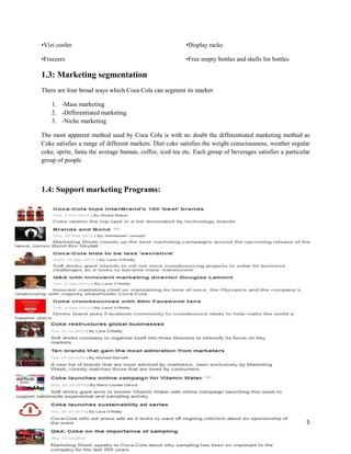 •Vizi cooler                                             •Display racks

•Freezers                                                •Free empty bottles and shells for bottles

1.3: Marketing segmentation
There are four broad ways which Coca Cola can segment its market:

    1. -Mass marketing
    2. -Differentiated marketing
    3. -Niche marketing

The most apparent method used by Coca Cola is with no doubt the differentiated marketing method as
Coke satisfies a range of different markets. Diet coke satisfies the weight consciousness, weather regular
coke, sprite, fanta the average human, coffee, iced tea etc. Each group of beverages satisfies a particular
group of people



1.4: Support marketing Programs:




                                                                                                         5
 