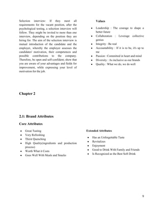 Selection interview: If they meet all                      Values
requirements for the vacant position, after the
psychological testing, a selection interview will          Leadership : The courage to shape a
follow. They might be invited to more than one             better future
interview, depending on the position they are              Collaboration : Leverage collective
hiring for. The aim of the selection interview is          genius
mutual introduction of the candidate and the               Integrity : Be real
employer, whereby the employer assesses the                Accountability : If it is to be, it's up to
candidates' motivation, their competences and              me
possible contributions to the company.                     Passion : Committed in heart and mind
Therefore, be open and self-confident; show that           Diversity : As inclusive as our brands
you are aware of your advantages and fields for            Quality : What we do, we do well
improvement, while expressing your level of
motivation for the job.




Chapter 2




2.1: Brand Attributes
Core Attributes
     Great Tasting                                  Extended Attributes
     Very Refreshing
                                                        Has an Unforgettable Taste
     Thirst Quenching
                                                        Revitalizes
     High Quality(ingredients and production
     process)                                           Enjoyment
     Worth What it Costs                                Good to Drink With Family and Friends
     Goes Well With Meals and Snacks                    Is Recognized as the Best Soft Drink




                                                                                                    9
 