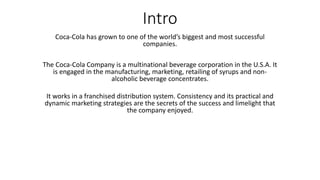 Intro
Coca-Cola has grown to one of the world’s biggest and most successful
companies.
The Coca-Cola Company is a multinational beverage corporation in the U.S.A. It
is engaged in the manufacturing, marketing, retailing of syrups and non-
alcoholic beverage concentrates.
It works in a franchised distribution system. Consistency and its practical and
dynamic marketing strategies are the secrets of the success and limelight that
the company enjoyed.
 