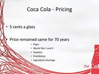 Coca Cola - Pricing
• 5 cents a glass
• Price remained same for 70 years
• Pepsi
• World War I and II
• Taxation
• Prohibition
• Ingredient shortage
 