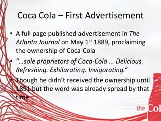 Coca Cola – First Advertisement
• A full page published advertisement in The
Atlanta Journal on May 1st 1889, proclaiming
the ownership of Coca Cola
• “…sole proprietors of Coca-Cola ... Delicious.
Refreshing. Exhilarating. Invigorating.”
• Though he didn’t received the ownership until
1891 but the word was already spread by that
time
 