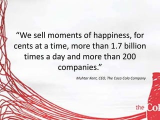 “We sell moments of happiness, for
cents at a time, more than 1.7 billion
times a day and more than 200
companies.”
Muhtar Kent, CEO, The Coca Cola Company
 