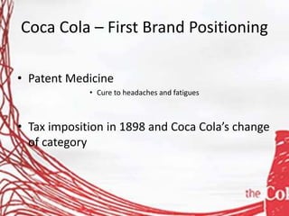 Coca Cola – First Brand Positioning
• Patent Medicine
• Cure to headaches and fatigues
• Tax imposition in 1898 and Coca Cola’s change
of category
 
