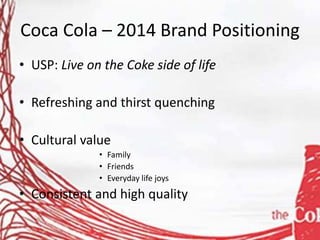 Coca Cola – 2014 Brand Positioning
• USP: Live on the Coke side of life
• Refreshing and thirst quenching
• Cultural value
• Family
• Friends
• Everyday life joys
• Consistent and high quality
 