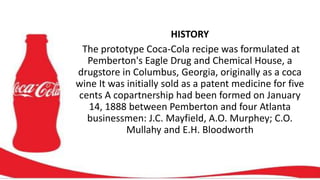 HISTORY
The prototype Coca-Cola recipe was formulated at
Pemberton's Eagle Drug and Chemical House, a
drugstore in Columbus, Georgia, originally as a coca
wine It was initially sold as a patent medicine for five
cents A copartnership had been formed on January
14, 1888 between Pemberton and four Atlanta
businessmen: J.C. Mayfield, A.O. Murphey; C.O.
Mullahy and E.H. Bloodworth
 