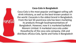 Coca-Cola in Bangladesh
Coca-Cola is the most popular and biggest-selling soft
drink inhistory, as well as the best-known product in
the world. Cocacola is the oldest brand in Bangladesh.
From the last 50 yearsCoca cola has been marketing
its products through localrepresentatives of
Bangladesh. However, now it is marketed byAbdul
Monem Limited. It marketed coca cola under
theauthority of the coca cola company, USA and
distributs ofCoca-Cola, Sprite and Fanta in Bangladesh
 