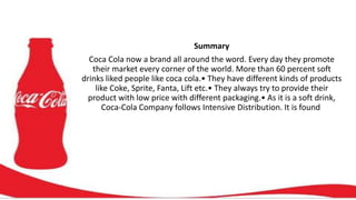 Summary
Coca Cola now a brand all around the word. Every day they promote
their market every corner of the world. More than 60 percent soft
drinks liked people like coca cola.• They have different kinds of products
like Coke, Sprite, Fanta, Lift etc.• They always try to provide their
product with low price with different packaging.• As it is a soft drink,
Coca-Cola Company follows Intensive Distribution. It is found
 