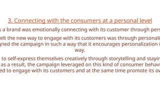 3. Connecting with the consumers at a personal level
s a brand was emotionally connecting with its customer through pers
felt the new way to engage with its customers was through personali
gned the campaign in such a way that it encourages personalization i
way.
e to self-express themselves creatively through storytelling and stayin
as a result, the campaign leveraged on this kind of consumer behavi
ed to engage with its customers and at the same time promote its ow
 