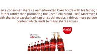 hen a consumer shares a name-branded Coke bottle with his father, h
father rather than promoting the Coca-Cola brand itself. Moreover, b
with the #shareacoke hashtag on social media, it drives more persona
content which leads to many shares across.
 