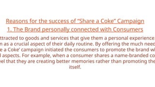 Reasons for the success of “Share a Coke” Campaign
1. The Brand personally connected with Consumers
attracted to goods and services that give them a personal experience.
n as a crucial aspect of their daily routine. By offering the much need
e a Coke’ campaign initiated the consumers to promote the brand wh
l aspects. For example, when a consumer shares a name-branded cok
eel that they are creating better memories rather than promoting the
itself.
 