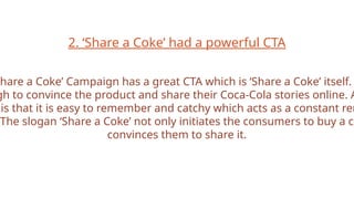 2. ‘Share a Coke’ had a powerful CTA
Share a Coke’ Campaign has a great CTA which is ‘Share a Coke’ itself.
gh to convince the product and share their Coca-Cola stories online. A
is that it is easy to remember and catchy which acts as a constant rem
The slogan ‘Share a Coke’ not only initiates the consumers to buy a co
convinces them to share it.
 