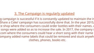 3. The Campaign is regularly updated
g campaign is successful if it is constantly updated to maintain the in
Share a Coke’ campaign has successfully done that. In the year 2015,
ce shop where the consumers could order bottles with their names. A
songs were added so as to increase the sale. In 2017, the company s
.com where the consumers could hear a short song with their name i
ompany added name labels that could be removed and stuck anywhe
clothes, phones, books etc.
 