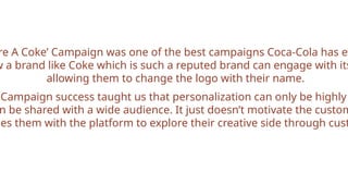 re A Coke’ Campaign was one of the best campaigns Coca-Cola has ev
w a brand like Coke which is such a reputed brand can engage with its
allowing them to change the logo with their name.
Campaign success taught us that personalization can only be highly
n be shared with a wide audience. It just doesn’t motivate the custom
des them with the platform to explore their creative side through cust
 