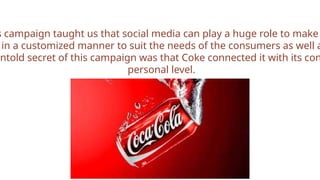 s campaign taught us that social media can play a huge role to make
in a customized manner to suit the needs of the consumers as well a
untold secret of this campaign was that Coke connected it with its con
personal level.
<i
 