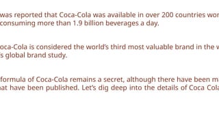 was reported that Coca-Cola was available in over 200 countries wor
consuming more than 1.9 billion beverages a day.
oca-Cola is considered the world’s third most valuable brand in the w
’s global brand study.
formula of Coca-Cola remains a secret, although there have been ma
hat have been published. Let’s dig deep into the details of Coca Cola
 