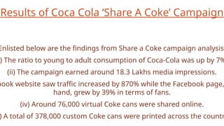 Results of Coca Cola ‘Share A Coke’ Campaign
Enlisted below are the findings from Share a Coke campaign analysis:
) The ratio to young to adult consumption of Coca-Cola was up by 7%
(ii) The campaign earned around 18.3 Lakhs media impressions.
book website saw traffic increased by 870% while the Facebook page,
hand, grew by 39% in terms of fans.
(iv) Around 76,000 virtual Coke cans were shared online.
) A total of 378,000 custom Coke cans were printed across the countr
 