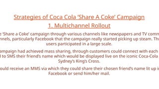 Strategies of Coca Cola ‘Share A Coke’ Campaign
1. Multichannel Rollout
e ‘Share a Coke’ campaign through various channels like newspapers and TV comm
nnels, particularly Facebook that the campaign really started picking up steam. Thr
users participated in a large scale.
ampaign had achieved mass sharing, through customers could connect with each o
d to SMS their friend’s name which would be displayed live on the iconic Coca-Cola
Sydney’s King’s Cross.
ould receive an MMS via which they could share their chosen friend’s name lit up in
Facebook or send him/her mail.
 