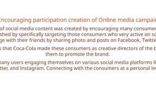 Encouraging participation creation of Online media campaig
of social media content was created by encouraging many consumer
shed by specifically targeting those consumers who very active on so
ge with their friends by sharing photo and posts on Facebook, Twitte
s that Coca-Cola made these consumers as creative directors of the b
them to promote the brand.
many users engaging themselves on various social media platforms li
tter, and Instagram. Connecting with the consumers at a personal lev
 