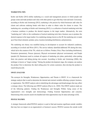 MARKETING MIX
Kotler and Keller (2012) define marketing as a social and management process in which people and
groups create and trade products and value with other parties to get what they want and need. Conversely,
according to Kotler and Armstrong (2012), marketing is the process by which businesses add value for
clients and cultivate enduring bonds with them in order to obtain value for clients in return. The
marketing mix, according to Kotler and Armstrong (2012), is a collection of tactical marketing tools that
a business combines to produce the desired response in the target market. Alternatively, the term
"marketing mix" refers to the combination of tactical marketing tools that a business uses to produce the
desired response in the target market. In a marketing strategy known as the 4P, the marketing mix is made
up of four (four) elements: product, price, location (including distribution), and promotion.
The marketing mix theory was modified during its development to account for industrial conditions,
according to Lovelock and Wirtz (2011). The service industry identified additional 3Ps during this time,
which led to the creation of the 7Ps, which are as follows: Product, Price, Place (including distribution),
Promotion (promotion), Process (process), Physical environment (physical environment), and People
(people) [8]. Businesses need to evaluate all aspects of marketing mix plans, particularly when putting
them into practice and taking pricing into account. According to Kotler and Armstrong (2004), this
technique is known as "target costing." During the product development stage, the company can analyse
the product first to determine the ideal selling price for certain customers, then develop the product to
match that price [8].
SWOT ANALYSIS
The acronym for Strengths, Weaknesses, Opportunities, and Threats is SWOT. It is a framework for
strategic analysis that is used to determine the internal and external variables affecting a project, business,
or organisation. The SWOT analysis aids in identifying the advantages and disadvantages that may affect
a strategic choice. The following uses SWOT analysis (Puyt et al., 2020): This SWOT analysis made use
of the following patterns: Finding the Weaknesses and Strengths Within: being aware of the
organization's own strengths and shortcomings. Finding External Opportunities and concerns:
Determining what concerns need to be handled and what opportunities may be taken advantage of [9].
PESTLE MATRIX
A strategic framework called PESTLE analysis is used to find and examine significant outside variables
that may have an impact on an organization's or business's success. PESTLE assesses the outside world
 