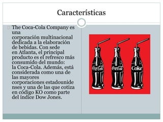 Características
The Coca-Cola Company es
una
corporación multinacional
dedicada a la elaboración
de bebidas. Con sede
en Atlanta, el principal
producto es el refresco más
consumido del mundo:
la Coca-Cola. Además, está
considerada como una de
las mayores
corporaciones estadounide
nses y una de las que cotiza
en código KO como parte
del índice Dow Jones.
 