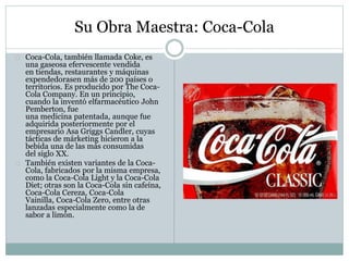 Su Obra Maestra: Coca-Cola
Coca-Cola, también llamada Coke, es
una gaseosa efervescente vendida
en tiendas, restaurantes y máquinas
expendedorasen más de 200 países o
territorios. Es producido por The Coca-
Cola Company. En un principio,
cuando la inventó elfarmacéutico John
Pemberton, fue
una medicina patentada, aunque fue
adquirida posteriormente por el
empresario Asa Griggs Candler, cuyas
tácticas de márketing hicieron a la
bebida una de las más consumidas
del siglo XX.
También existen variantes de la Coca-
Cola, fabricados por la misma empresa,
como la Coca-Cola Light y la Coca-Cola
Diet; otras son la Coca-Cola sin cafeína,
Coca-Cola Cereza, Coca-Cola
Vainilla, Coca-Cola Zero, entre otras
lanzadas especialmente como la de
sabor a limón.
 