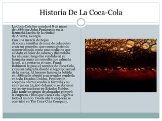 Historia De La Coca-Cola
La Coca-Cola fue creada el 8 de mayo
de 1886 por John Pemberton en la
farmacia Jacobs de la ciudad
de Atlanta, Georgia.
Con una mezcla de hojas
de coca y semillas de nuez de cola quiso
crear un remedio, que comenzó siendo
comercializado como una medicina que
aliviaba el dolor de cabeza y disimulaba
las náuseas; luego fue vendida en su
farmacia como un remedio que calmaba
la sed, a 5 centavos el vaso. Frank
Robinson le puso el nombre de Coca-Cola,
y con su caligrafía diseñó el logotipo actual
de la marca. Al hacerse famosa la bebida
en 1886 se le ofreció a su creador venderla
en todo Estados Unidos. Pemberton
aceptó la oferta (vendió la fórmula y su
empresa en 23.300 dólares) y se abrieron
varias envasadoras en Estados Unidos.
Más tarde un grupo de abogados compró
la empresa e hizo que Coca-Cola llegara a
todo el mundo. Desde ahí la empresa se
convirtió en The Coca-Cola Company.
 