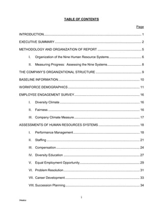 TABLE OF CONTENTS

                                                                                                                           Page

INTRODUCTION............................................................................................................. 1

EXECUTIVE SUMMARY................................................................................................. 2

METHODOLOGY AND ORGANIZATION OF REPORT ................................................. 5

          I.    Organization of the Nine Human Resource Systems .................................... 6

          II.   Measuring Progress: Assessing the Nine Systems...................................... 8

THE COMPANY’S ORGANIZATIONAL STRUCTURE ................................................... 9

BASELINE INFORMATION........................................................................................... 10

WORKFORCE DEMOGRAPHICS ................................................................................ 11

EMPLOYEE ENGAGEMENT SURVEY......................................................................... 16

          I.    Diversity Climate ......................................................................................... 16

          II.   Fairness ...................................................................................................... 16

          III. Company Climate Measure ......................................................................... 17

ASSESSMENTS OF HUMAN RESOURCES SYSTEMS .............................................. 18

          I.    Performance Management .......................................................................... 18

          II.   Staffing ........................................................................................................ 21

          III. Compensation ............................................................................................. 24

          IV. Diversity Education ..................................................................................... 27

          V.    Equal Employment Opportunity................................................................... 29

          VI. Problem Resolution ..................................................................................... 31

          VII. Career Development ................................................................................... 33

          VIII. Succession Planning................................................................................... 34


                                                                 i
39668.6
 