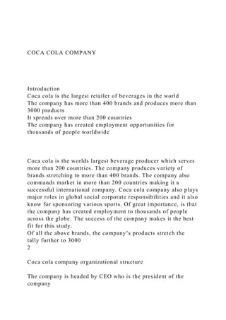 COCA COLA COMPANY
Introduction
Coca cola is the largest retailer of beverages in the world
The company has more than 400 brands and produces more than
3000 products
It spreads over more than 200 countries
The company has created employment opportunities for
thousands of people worldwide
Coca cola is the worlds largest beverage producer which serves
more than 200 countries. The company produces variety of
brands stretching to more than 400 brands. The company also
commands market in more than 200 countries making it a
successful international company. Coca cola company also plays
major roles in global social corporate responsibilities and it also
know for sponsoring various sports. Of great importance, is that
the company has created employment to thousands of people
across the globe. The success of the company makes it the best
fit for this study.
Of all the above brands, the company’s products stretch the
tally further to 3000
2
Coca cola company organizational structure
The company is headed by CEO who is the president of the
company
 