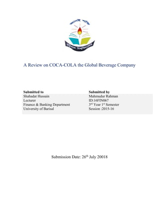 A Review on COCA-COLA the Global Beverage Company
Submitted to Submitted by
Shahadat Hussain
Lecturer
Finance & Banking Department
University of Barisal
Mahmudur Rahman
ID:16FIN067
3rd
Year 1st
Semester
Session :2015-16
Submission Date: 26th
July 20018
 