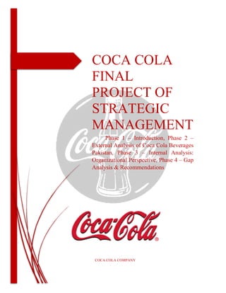 COCA COLA
FINAL
PROJECT OF
STRATEGIC
MANAGEMENT
Phase 1 – Introduction, Phase 2 –
External Analysis of Coca Cola Beverages
Pakistan, Phase 3 – Internal Analysis:
Organizational Perspective, Phase 4 – Gap
Analysis & Recommendations
COCA COLA COMPANY
 