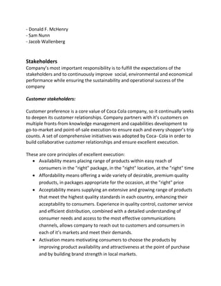- Donald F. McHenry
- Sam Nunn
- Jacob Wallenberg
Stakeholders
Company’s most important responsibility is to fulfill the expectations of the
stakeholders and to continuously improve social, environmental and economical
performance while ensuring the sustainability and operational success of the
company
Customer stakeholders:
Customer preference is a core value of Coca Cola company, so it continually seeks
to deepen its customer relationships. Company partners with it’s customers on
multiple fronts-from knowledge management and capabilities development to
go-to-market and point-of-sale execution-to ensure each and every shopper’s trip
counts. A set of comprehensive initiatives was adopted by Coca- Cola in order to
build collaborative customer relationships and ensure excellent execution.
These are core principles of excellent execution:
 Availability means placing range of products within easy reach of
consumers in the "right" package, in the "right" location, at the "right" time
 Affordability means offering a wide variety of desirable, premium quality
products, in packages appropriate for the occasion, at the "right" price
 Acceptability means supplying an extensive and growing range of products
that meet the highest quality standards in each country, enhancing their
acceptability to consumers. Experience in quality control, customer service
and efficient distribution, combined with a detailed understanding of
consumer needs and access to the most effective communications
channels, allows company to reach out to customers and consumers in
each of it’s markets and meet their demands.
 Activation means motivating consumers to choose the products by
improving product availability and attractiveness at the point of purchase
and by building brand strength in local markets.
 