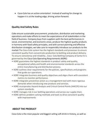  Coca-Cola has an action orientation'. Instead of waiting for change to
happen it is at the leading edge, driving action forward.
Quality And Safety Rules
Coke ensure sustainable procurement, production, distribution and marketing
operations and make efforts to meet the expectations of all stakeholders in the
field of business. Company buys from suppliers with the best performances in
social, environmental, and economic areas, produce the highest quality products
in harmony with food safety principles, and with correct planning and effective
distribution strategies, we take care to responsibly introduce our products to the
market.The Coca-Cola system has the highest standards and processes to ensure
consistent quality from concentrate production to bottling and product delivery.
To ensure consistency and reliability , Coca- Cola Bottling Company of Santa Fe is
governed by the Coca-Cola Operating Requirements (KORE)
• KORE guarantees the highest standards in product safety and quality,
occupational safety and health and environmental standards across the
entire manufacturing and distribution process.
• KORE outlines clear requirements for the policies, specifications and programs
that guide our operations.
• KORE integrates business and quality objectives and aligns them with consistent
metrics to monitor performance.
• KORE integrates preventive action as a management tool with more rigorous
demands when introducing new products and services.
• KORE incorporates Hazard Analysis and Critical Control Points (HACCP) into our
system standards.
• KORE manages risk in our bottling operations and across our supply chain.
• KORE defines problem-solving methods and tools to drive consistent quality
with improvements
ABOUT THE PRODUCT
Coca-Cola is the most popular and biggest-selling soft drink in history, as well as
 