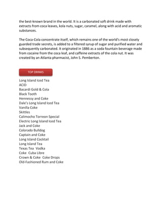 the best-known brand in the world. It is a carbonated soft drink made with
extracts from coca leaves, kola nuts, sugar, caramel, along with acid and aromatic
substances.
The Coca-Cola concentrate itself, which remains one of the world's most closely
guarded trade secrets, is added to a filtered syrup of sugar and purified water and
subsequently carbonated. It originated in 1886 as a soda fountain beverage made
from cocaine from the coca leaf, and caffeine extracts of the cola nut. It was
created by an Atlanta pharmacist, John S. Pemberton.
Long Island Iced Tea 
ACID 
Bacardi Gold & Cola 
Black Tooth 
Hennessy and Coke
Dale's Long Island Iced Tea 
Vanilla Coke 
Skittles 
Calimocho Torreon Special 
Electric Long Island Iced Tea 
Jack and Coke
Colorado Bulldog 
Captain and Coke
Long Island Cocktail 
Long Island Tea
Texas Tea Vodka
Coke Cuba Libre 
Crown & Coke Coke Drops
Old-Fashioned Rum and Coke
TOP DRINKS
 